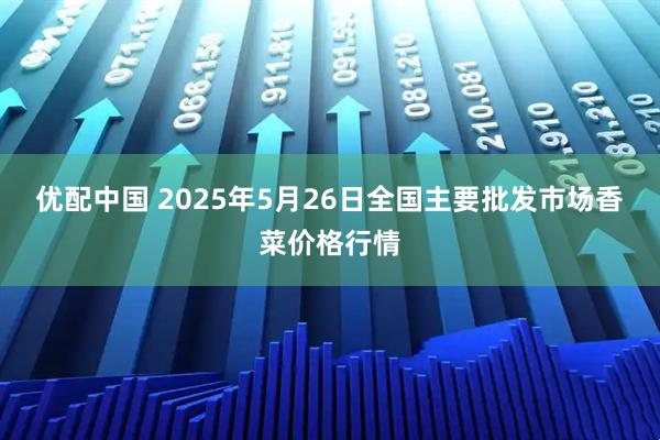 优配中国 2025年5月26日全国主要批发市场香菜价格行情