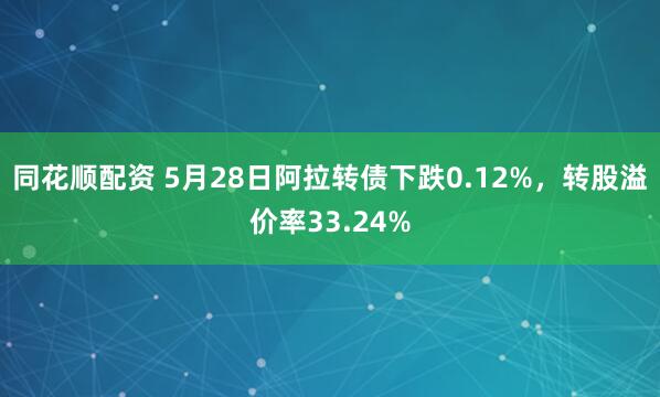 同花顺配资 5月28日阿拉转债下跌0.12%，转股溢价率33.24%