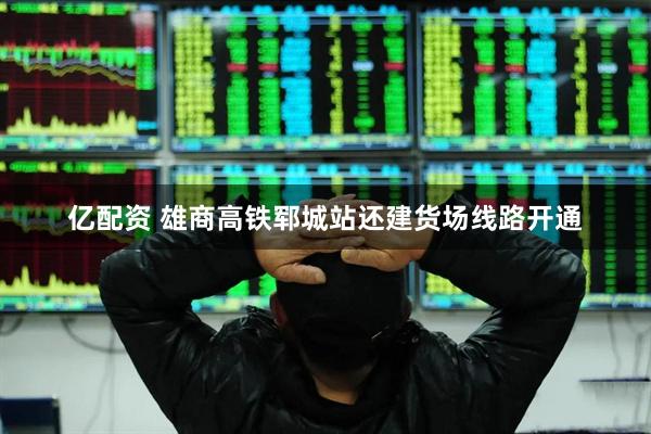 亿配资 雄商高铁郓城站还建货场线路开通