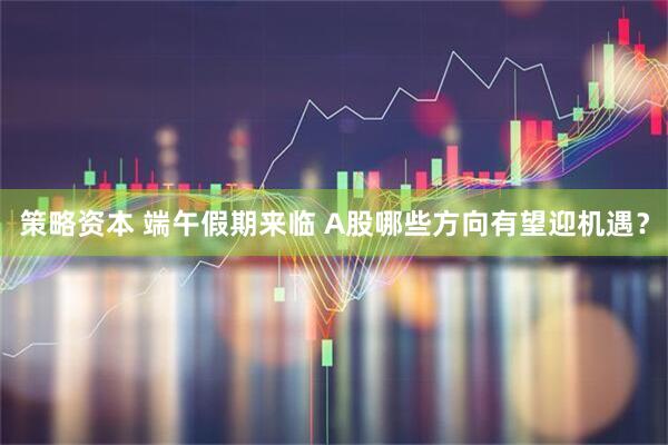 策略资本 端午假期来临 A股哪些方向有望迎机遇？