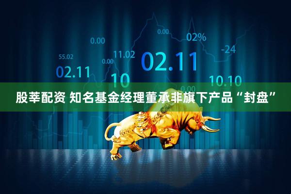 股莘配资 知名基金经理董承非旗下产品“封盘”