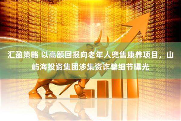 汇盈策略 以高额回报向老年人兜售康养项目，山屿海投资集团涉集资诈骗细节曝光
