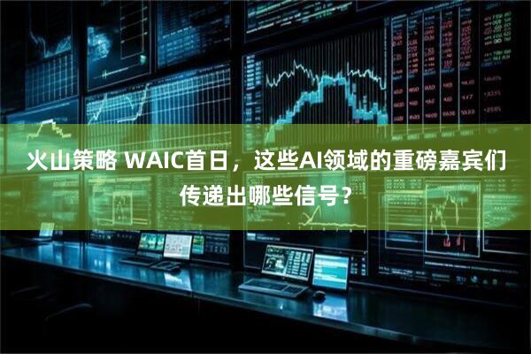 火山策略 WAIC首日，这些AI领域的重磅嘉宾们传递出哪些信号？