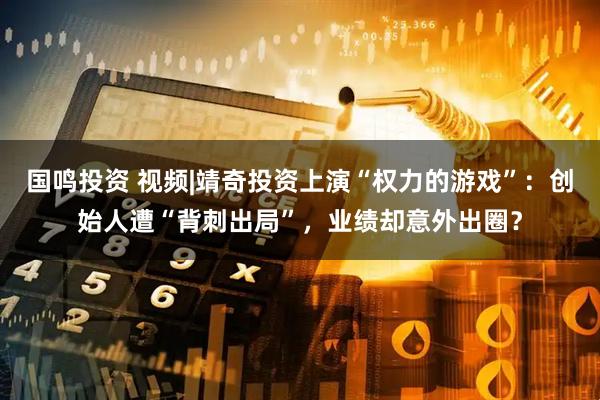 国鸣投资 视频|靖奇投资上演“权力的游戏”：创始人遭“背刺出局”，业绩却意外出圈？