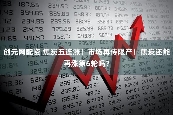 创元网配资 焦炭五连涨！市场再传限产！焦炭还能再涨第6轮吗？