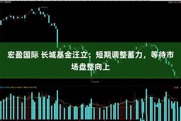 宏盈国际 长城基金汪立：短期调整蓄力，等待市场盘整向上