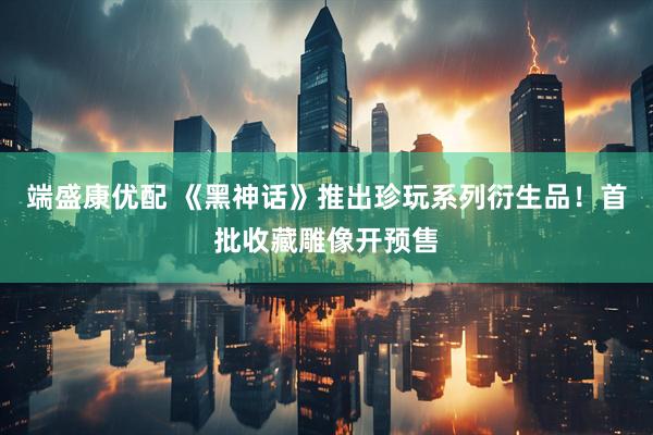 端盛康优配 《黑神话》推出珍玩系列衍生品！首批收藏雕像开预售