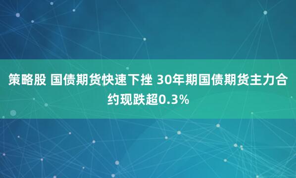 策略股 国债期货快速下挫 30年期国债期货主力合约现跌超0.3%