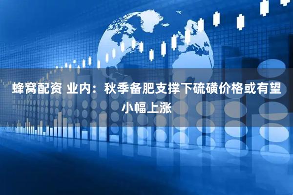 蜂窝配资 业内：秋季备肥支撑下硫磺价格或有望小幅上涨