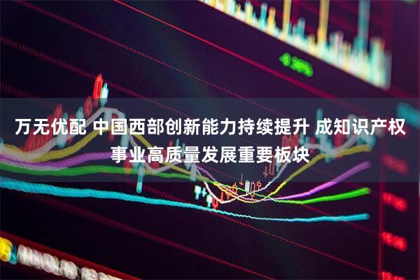 万无优配 中国西部创新能力持续提升 成知识产权事业高质量发展重要板块