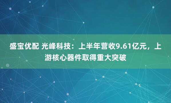 盛宝优配 光峰科技：上半年营收9.61亿元，上游核心器件取得重大突破