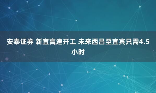 安泰证券 新宜高速开工 未来西昌至宜宾只需4.5小时