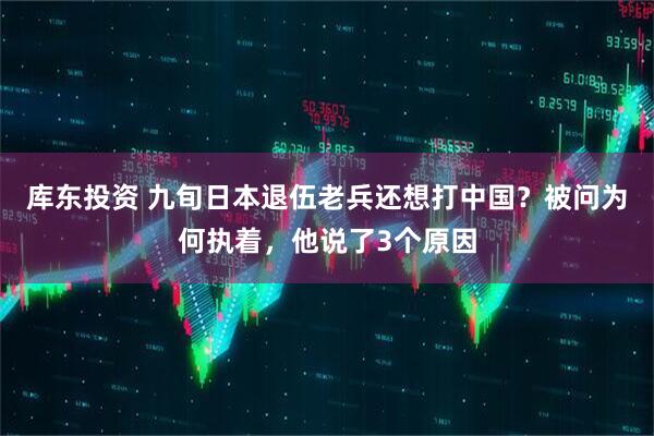 库东投资 九旬日本退伍老兵还想打中国？被问为何执着，他说了3个原因