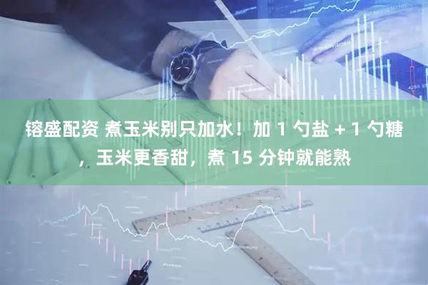 镕盛配资 煮玉米别只加水！加 1 勺盐 + 1 勺糖，玉米更香甜，煮 15 分钟就能熟