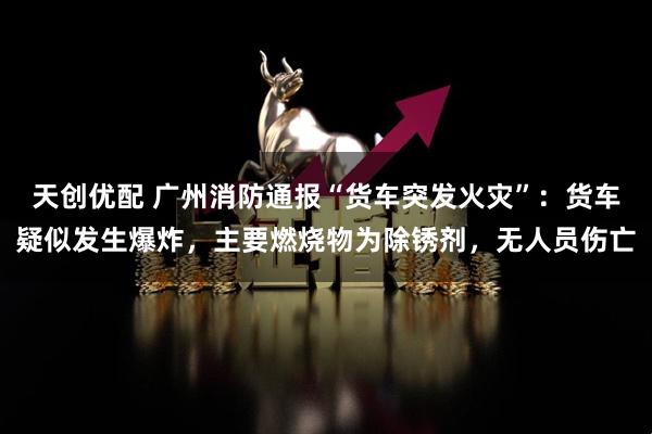 天创优配 广州消防通报“货车突发火灾”：货车疑似发生爆炸，主要燃烧物为除锈剂，无人员伤亡