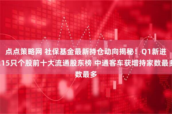 点点策略网 社保基金最新持仓动向揭秘！Q1新进215只个股前十大流通股东榜 中通客车获增持家数最多