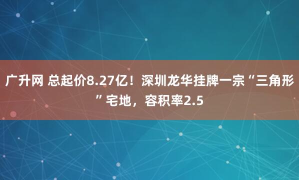 广升网 总起价8.27亿！深圳龙华挂牌一宗“三角形”宅地，容积率2.5