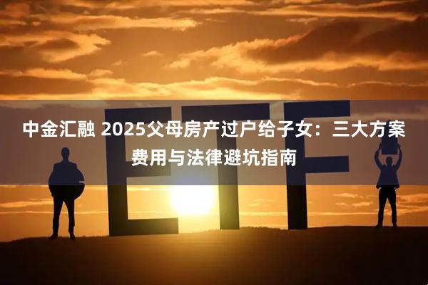 中金汇融 2025父母房产过户给子女：三大方案费用与法律避坑指南