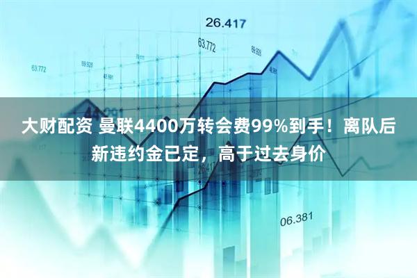 大财配资 曼联4400万转会费99%到手！离队后新违约金已定，高于过去身价