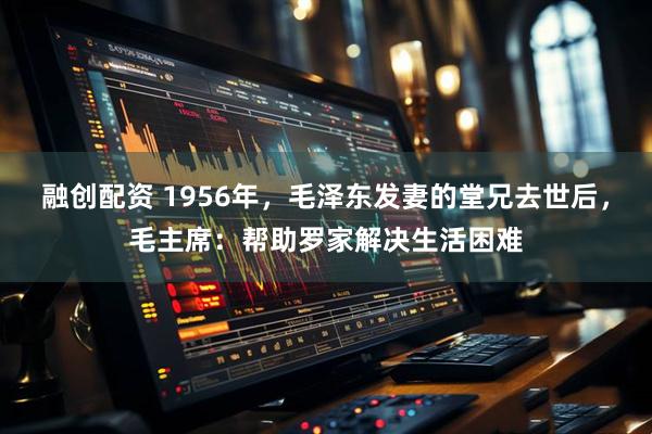 融创配资 1956年，毛泽东发妻的堂兄去世后，毛主席：帮助罗家解决生活困难