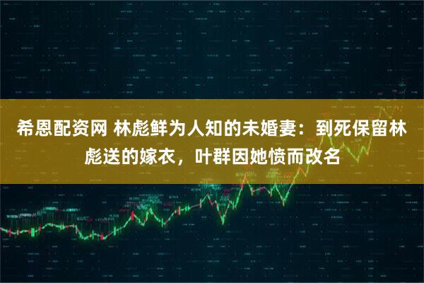 希恩配资网 林彪鲜为人知的未婚妻：到死保留林彪送的嫁衣，叶群因她愤而改名