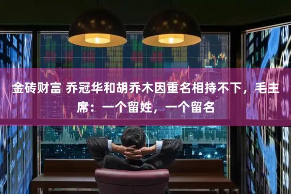 金砖财富 乔冠华和胡乔木因重名相持不下，毛主席：一个留姓，一个留名