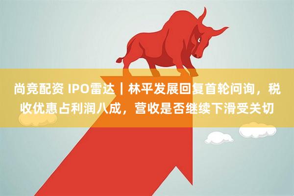 尚竞配资 IPO雷达｜林平发展回复首轮问询，税收优惠占利润八成，营收是否继续下滑受关切