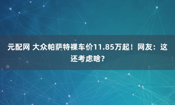 元配网 大众帕萨特裸车价11.85万起！网友：这还考虑啥？