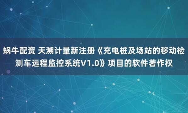 蜗牛配资 天溯计量新注册《充电桩及场站的移动检测车远程监控系统V1.0》项目的软件著作权