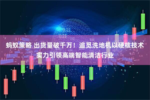 蚂蚁策略 出货量破千万！追觅洗地机以硬核技术实力引领高端智能清洁行业